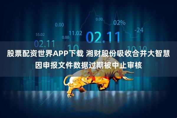 股票配资世界APP下载 湘财股份吸收合并大智慧因申报文件数据过期被中止审核