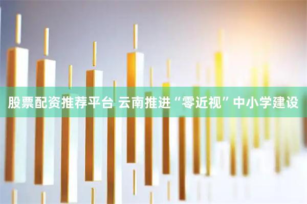 股票配资推荐平台 云南推进“零近视”中小学建设
