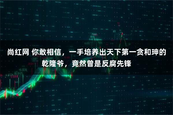 尚红网 你敢相信，一手培养出天下第一贪和珅的乾隆爷，竟然曾是反腐先锋