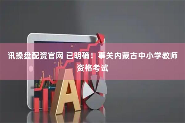 讯操盘配资官网 已明确！事关内蒙古中小学教师资格考试