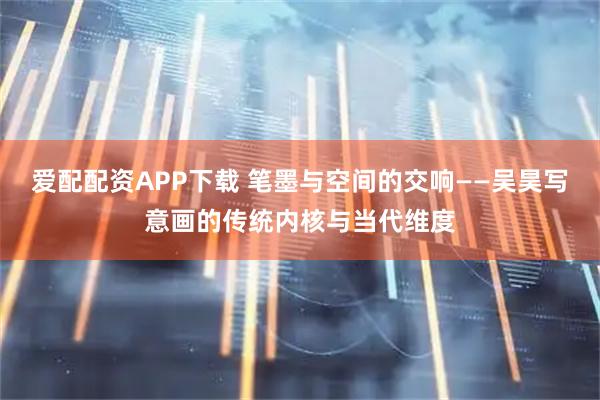 爱配配资APP下载 笔墨与空间的交响——吴昊写意画的传统内核与当代维度