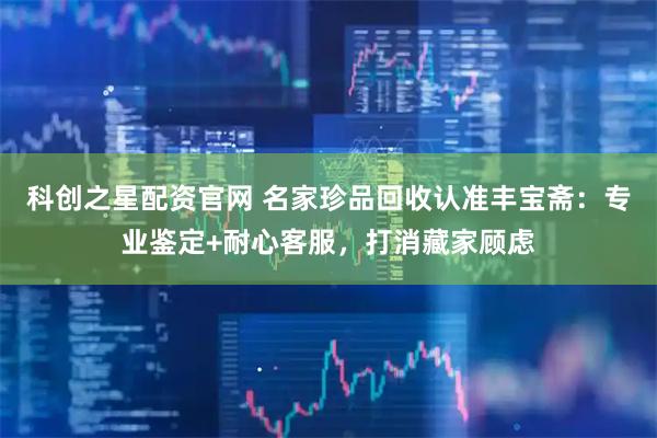 科创之星配资官网 名家珍品回收认准丰宝斋：专业鉴定+耐心客服，打消藏家顾虑