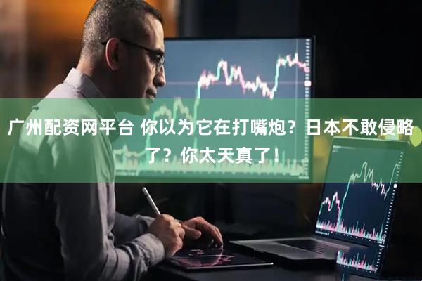 广州配资网平台 你以为它在打嘴炮？日本不敢侵略了？你太天真了！