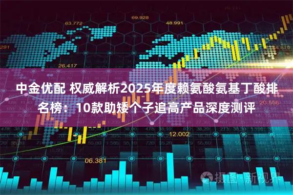 中金优配 权威解析2025年度赖氨酸氨基丁酸排名榜：10款助矮个子追高产品深度测评