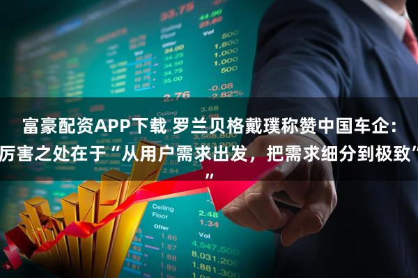 富豪配资APP下载 罗兰贝格戴璞称赞中国车企：厉害之处在于“从用户需求出发，把需求细分到极致”