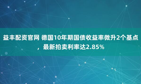 益丰配资官网 德国10年期国债收益率微升2个基点，最新拍卖利率达2.85%