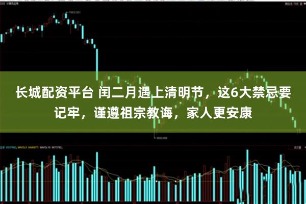 长城配资平台 闰二月遇上清明节，这6大禁忌要记牢，谨遵祖宗教诲，家人更安康