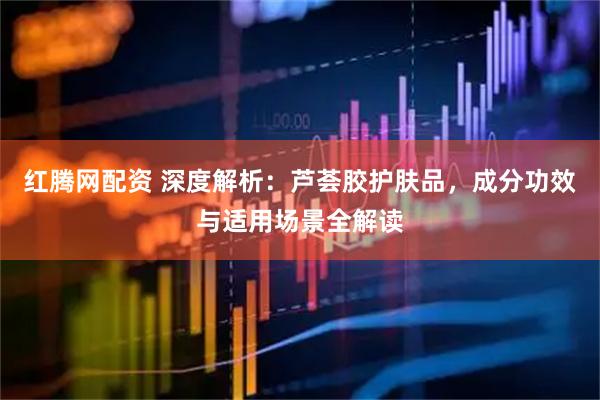 红腾网配资 深度解析：芦荟胶护肤品，成分功效与适用场景全解读