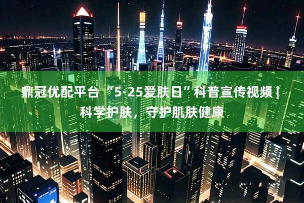 鼎冠优配平台 “5·25爱肤日”科普宣传视频 | 科学护肤，守护肌肤健康